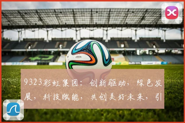 9323彩虹集团：创新驱动，绿色发展，科技赋能，共创美好未来，引领行业新潮流