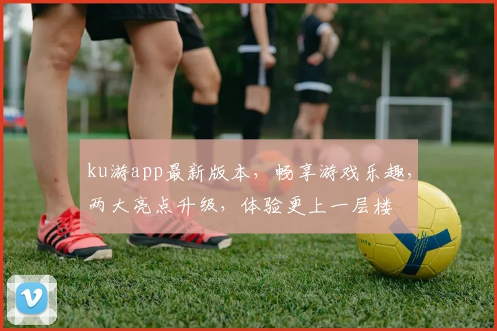 ku游app最新版本，畅享游戏乐趣，两大亮点升级，体验更上一层楼