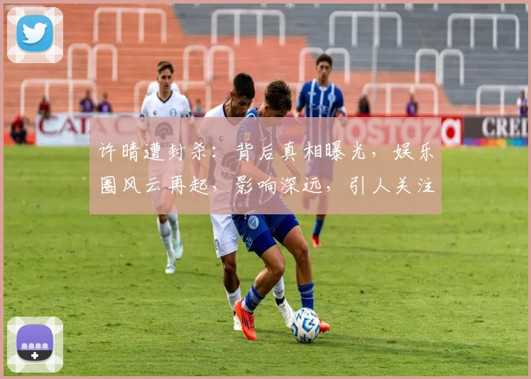 许晴遭封杀：背后真相曝光，娱乐圈风云再起，影响深远，引人关注，三重悬念待解