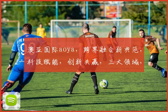 澳亚国际aoya，跨界融合新典范，科技赋能，创新共赢，三大领域，共筑未来生态圈。